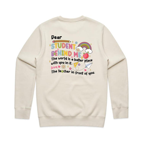 Dear student behind me, The world is a better place with you in it. Love the teacher in front of you. - crew neck sweatshirt