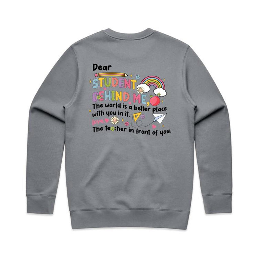 Dear student behind me, The world is a better place with you in it. Love the teacher in front of you. - crew neck sweatshirt